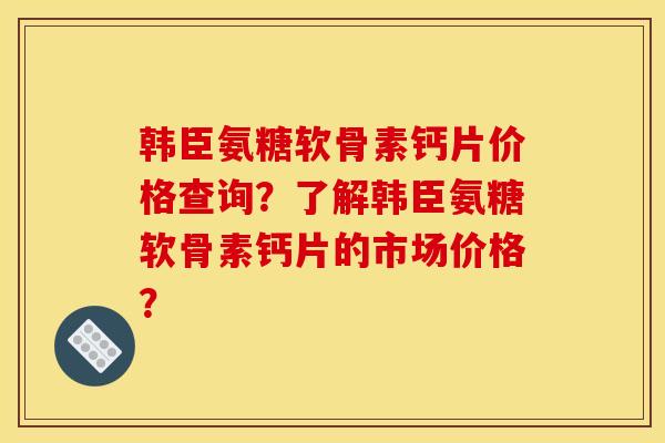 韩臣氨糖软骨素钙片价格查询？了解韩臣氨糖软骨素钙片的市场价格？
