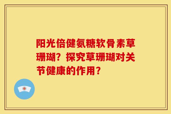 阳光倍健氨糖软骨素草珊瑚？探究草珊瑚对关节健康的作用？