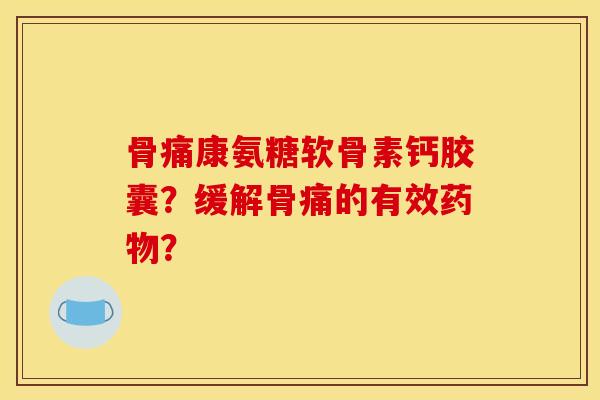 骨痛康氨糖软骨素钙胶囊?缓解骨痛的有效? 骨痛康氨糖软骨素钙胶囊?缓解骨痛的有效?