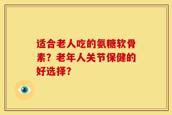 适合老人吃的氨糖软骨素？老年人关节保健的好选择？