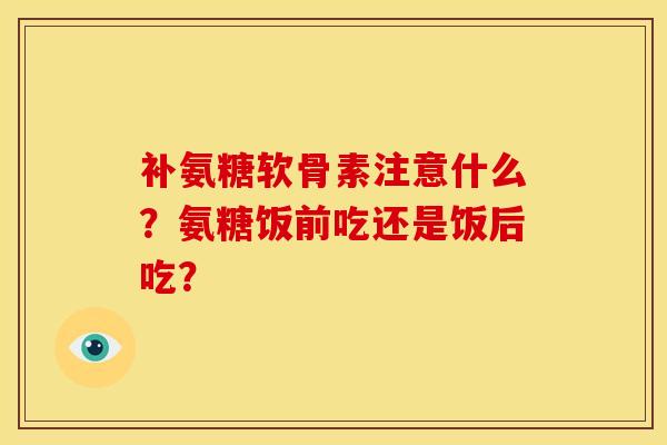 补氨糖软骨素注意什么？氨糖饭前吃还是饭后吃？