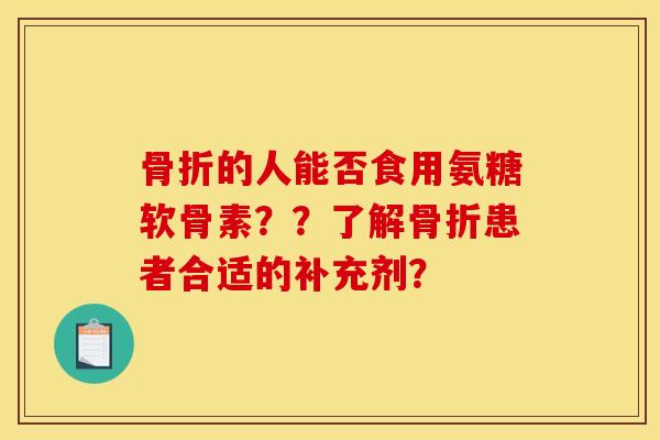 骨折的人能否食用氨糖软骨素？？了解骨折患者合适的补充剂？