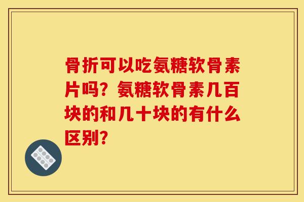 骨折可以吃氨糖软骨素片吗？氨糖软骨素几百块的和几十块的有什么区别？