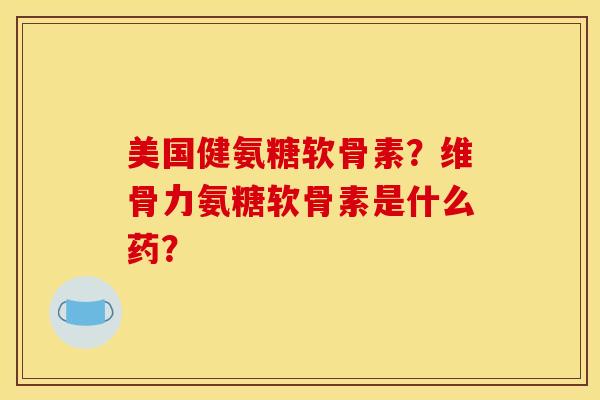 美国健氨糖软骨素？维骨力氨糖软骨素是什么药？