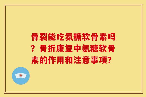 骨裂能吃氨糖软骨素吗？骨折康复中氨糖软骨素的作用和注意事项？
