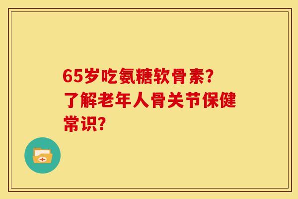 65岁吃氨糖软骨素？了解老年人骨关节保健常识？