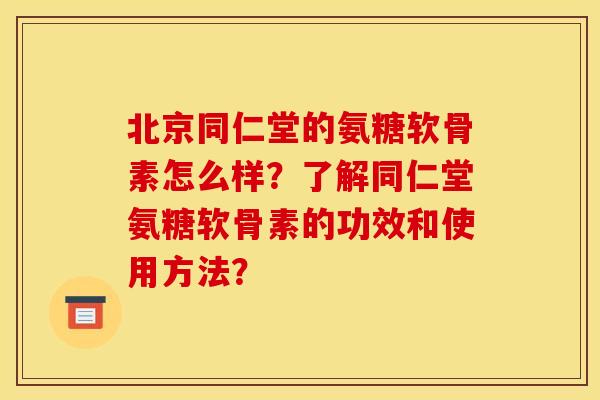 北京同仁堂的氨糖软骨素怎么样？了解同仁堂氨糖软骨素的功效和使用方法？