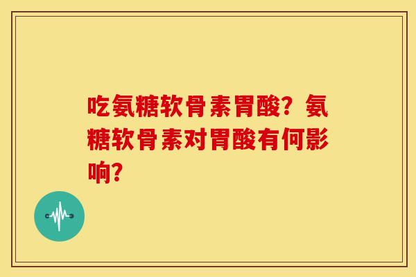 吃氨糖软骨素胃酸？氨糖软骨素对胃酸有何影响？