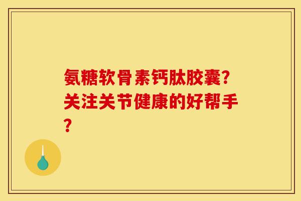 氨糖软骨素钙肽胶囊？关注关节健康的好帮手？