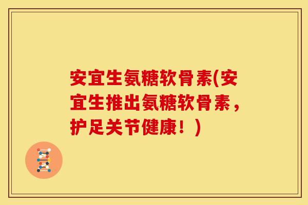 安宜生氨糖软骨素(安宜生推出氨糖软骨素，护足关节健康！)