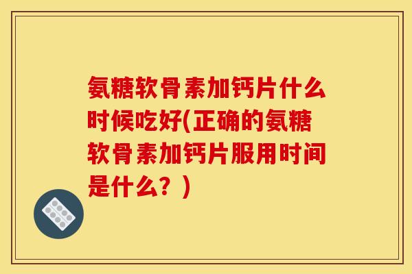 氨糖软骨素加钙片什么时候吃好(正确的氨糖软骨素加钙片服用时间是什么？)