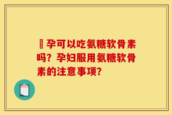 懷孕可以吃氨糖软骨素吗？孕妇服用氨糖软骨素的注意事项？