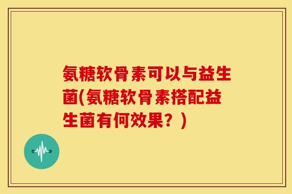 氨糖软骨素可以与益生菌(氨糖软骨素搭配益生菌有何效果？)