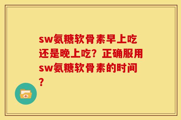 sw氨糖软骨素早上吃还是晚上吃？正确服用sw氨糖软骨素的时间？
