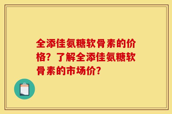 全添佳氨糖软骨素的价格？了解全添佳氨糖软骨素的市场价？