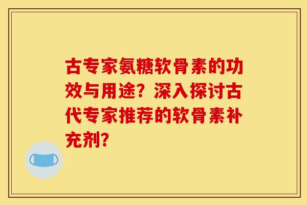 古专家氨糖软骨素的功效与用途？深入探讨古代专家推荐的软骨素补充剂？