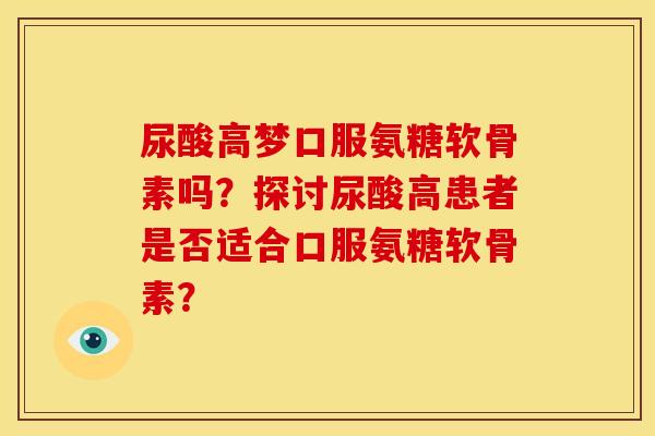 尿酸高梦口服氨糖软骨素吗?探讨尿酸高患者是否适合口服氨糖软骨素? 尿酸高梦口服氨糖软骨素吗?探讨尿酸高患者是否适合口服氨糖软骨素?