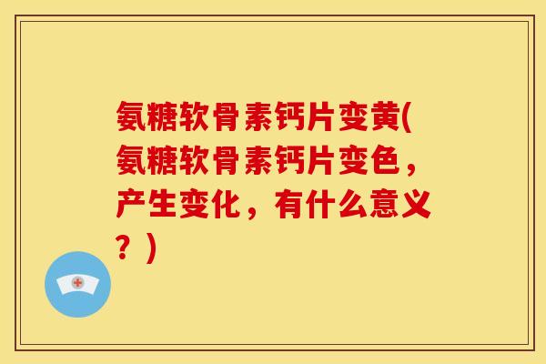 氨糖软骨素钙片变黄(氨糖软骨素钙片变色，产生变化，有什么意义？)