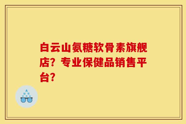 白云山氨糖软骨素旗舰店？专业保健品销售平台？