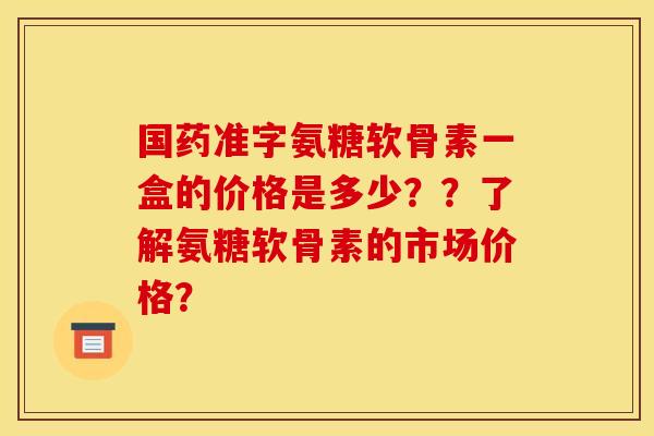 国药准字氨糖软骨素一盒的价格是多少？？了解氨糖软骨素的市场价格？