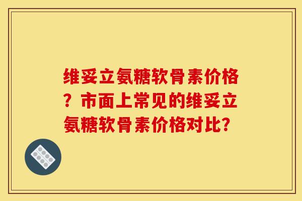 维妥立氨糖软骨素价格？市面上常见的维妥立氨糖软骨素价格对比？