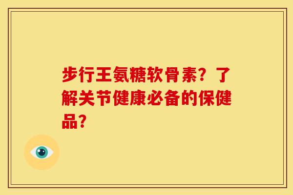 步行王氨糖软骨素？了解关节健康必备的保健品？