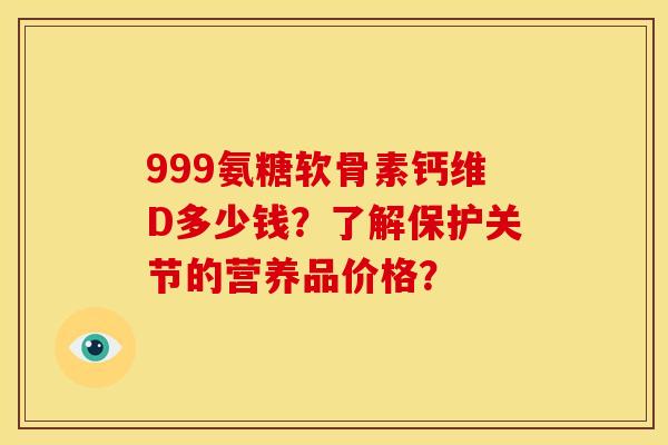 999氨糖软骨素钙维D多少钱?了解保护关节的营养品价格? 999氨糖软骨素钙维D多少钱?了解保护关节的营养品价格?