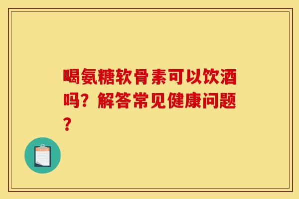 喝氨糖软骨素可以饮酒吗？解答常见健康问题？