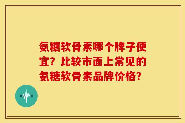 氨糖软骨素哪个牌子便宜？比较市面上常见的氨糖软骨素品牌价格？