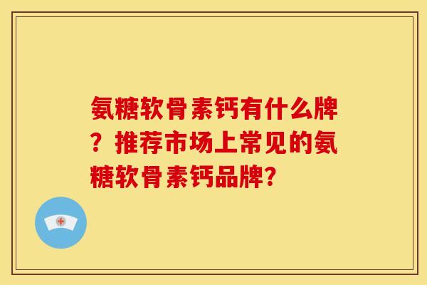 氨糖软骨素钙有什么牌?推荐市场上常见的氨糖软骨素钙品牌? 氨糖软骨素钙有什么牌?推荐市场上常见的氨糖软骨素钙品牌?