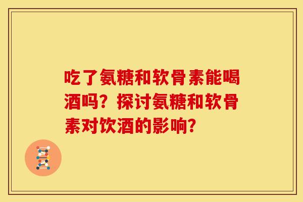 吃了氨糖和软骨素能喝酒吗？探讨氨糖和软骨素对饮酒的影响？