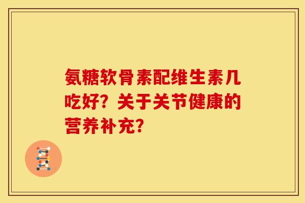 氨糖软骨素配维生素几吃好？关于关节健康的营养补充？