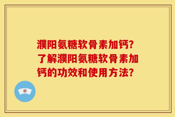 濮阳氨糖软骨素加钙?了解濮阳氨糖软骨素加钙的功效和使用方法? 濮阳氨糖软骨素加钙?了解濮阳氨糖软骨素加钙的功效和使用方法?