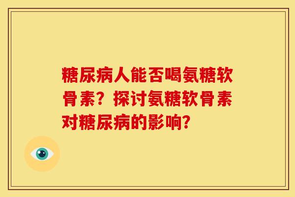 糖尿病人能否喝氨糖软骨素？探讨氨糖软骨素对糖尿病的影响？