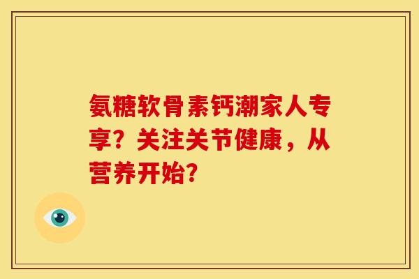 氨糖软骨素钙潮家人专享？关注关节健康，从营养开始？