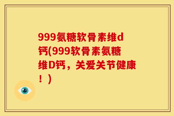 999氨糖软骨素维d钙(999软骨素氨糖维D钙，关爱关节健康！)