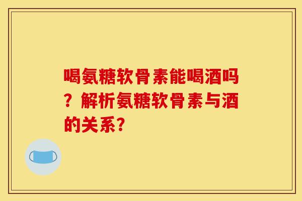 喝氨糖软骨素能喝酒吗？解析氨糖软骨素与酒的关系？