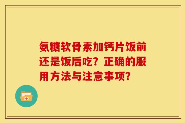 氨糖软骨素加钙片饭前还是饭后吃？正确的服用方法与注意事项？