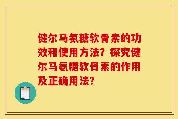 健尔马氨糖软骨素的功效和使用方法?探究健尔马氨糖软骨素的作用及正确用法? 健尔马氨糖软骨素的功效和使用方法?探究健尔马氨糖软骨素的作用及正确用法?