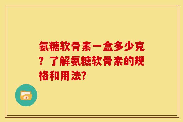氨糖软骨素一盒多少克？了解氨糖软骨素的规格和用法？