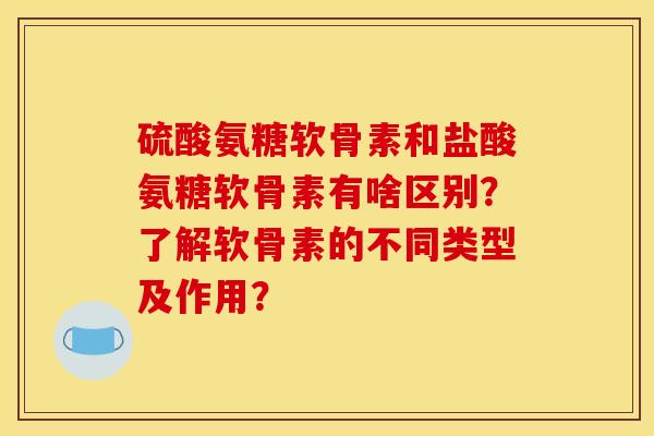 硫酸氨糖软骨素和盐酸氨糖软骨素有啥区别？了解软骨素的不同类型及作用？