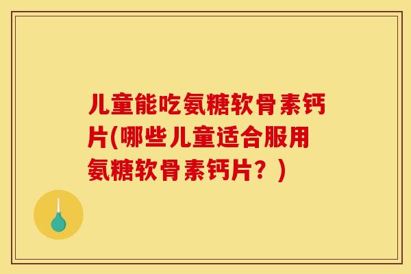 儿童能吃氨糖软骨素钙片(哪些儿童适合服用氨糖软骨素钙片？)