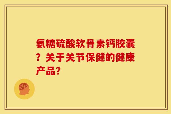 氨糖硫酸软骨素钙胶囊?关于关节保健的健康产品? 氨糖硫酸软骨素钙胶囊?关于关节保健的健康产品?