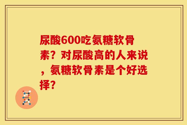 尿酸600吃氨糖软骨素？对尿酸高的人来说，氨糖软骨素是个好选择？