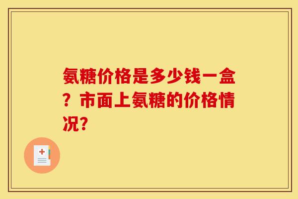 氨糖价格是多少钱一盒?市面上氨糖的价格情况? 氨糖价格是多少钱一盒?市面上氨糖的价格情况?