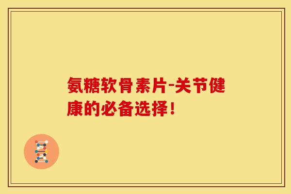 氨糖软骨素片-关节健康的必备选择！