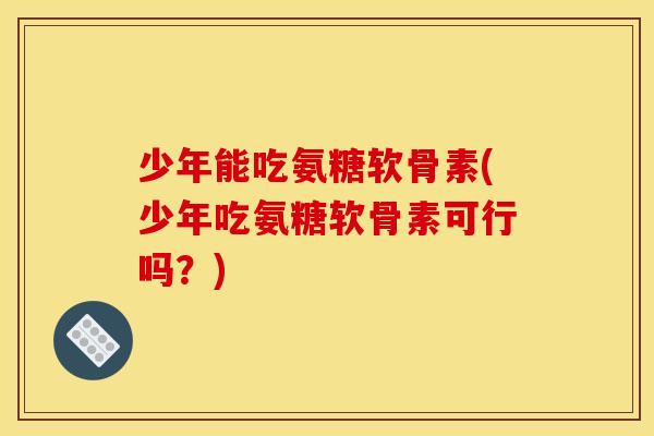 少年能吃氨糖软骨素(少年吃氨糖软骨素可行吗？)