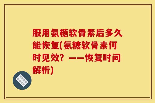 服用氨糖软骨素后多久能恢复(氨糖软骨素何时见效？——恢复时间解析)