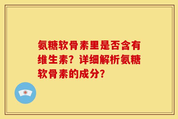 氨糖软骨素里是否含有维生素？详细解析氨糖软骨素的成分？