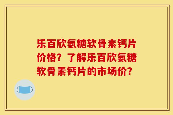 乐百欣氨糖软骨素钙片价格？了解乐百欣氨糖软骨素钙片的市场价？
